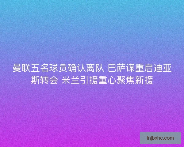 曼联五名球员确认离队 巴萨谋重启迪亚斯转会 米兰引援重心聚焦新援