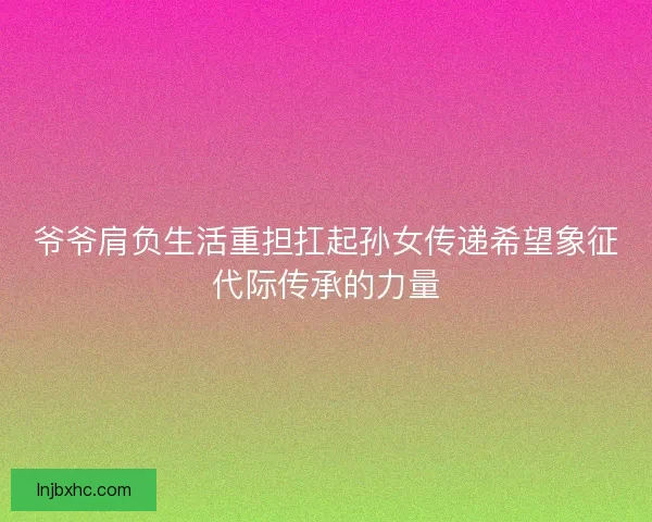 爷爷肩负生活重担扛起孙女传递希望象征代际传承的力量