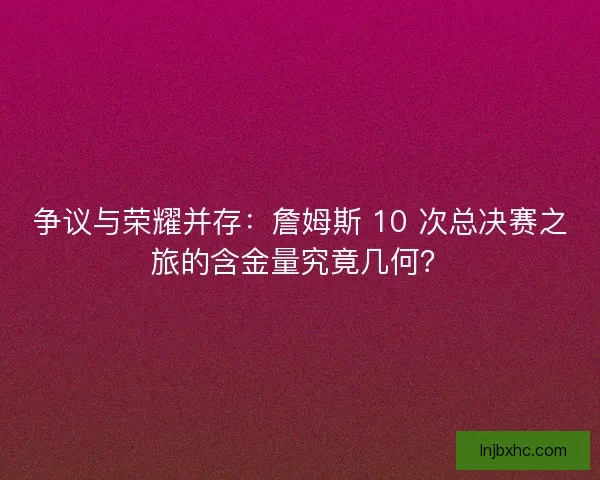 争议与荣耀并存：詹姆斯 10 次总决赛之旅的含金量究竟几何？