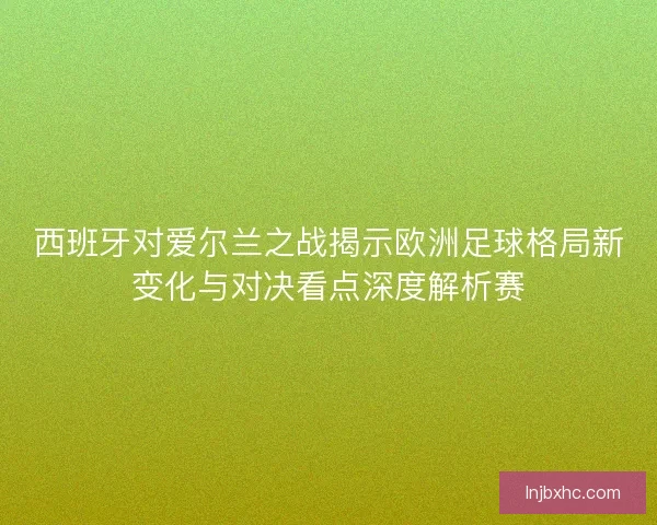西班牙对爱尔兰之战揭示欧洲足球格局新变化与对决看点深度解析赛