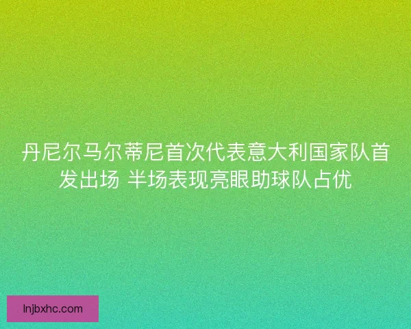丹尼尔马尔蒂尼首次代表意大利国家队首发出场 半场表现亮眼助球队占优