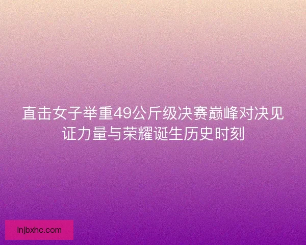 直击女子举重49公斤级决赛巅峰对决见证力量与荣耀诞生历史时刻