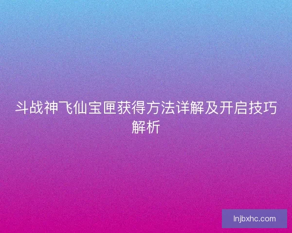 斗战神飞仙宝匣获得方法详解及开启技巧解析