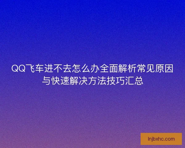 QQ飞车进不去怎么办全面解析常见原因与快速解决方法技巧汇总 QQ飞车进不去怎么办全面解析常见原因与快速解决方法技巧汇总