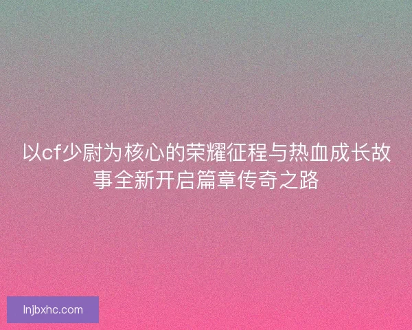 以cf少尉为核心的荣耀征程与热血成长故事全新开启篇章传奇之路
