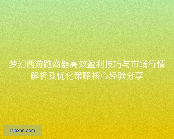 梦幻西游跑商器高效盈利技巧与市场行情解析及优化策略核心经验分享