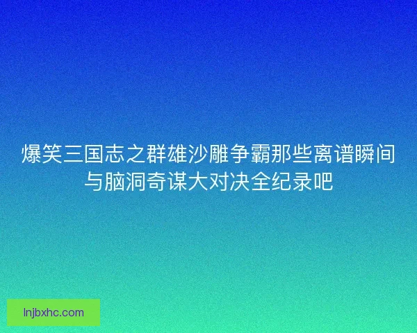 爆笑三国志之群雄沙雕争霸那些离谱瞬间与脑洞奇谋大对决全纪录吧 爆笑三国志之群雄沙雕争霸那些离谱瞬间与脑洞奇谋大对决全纪录吧