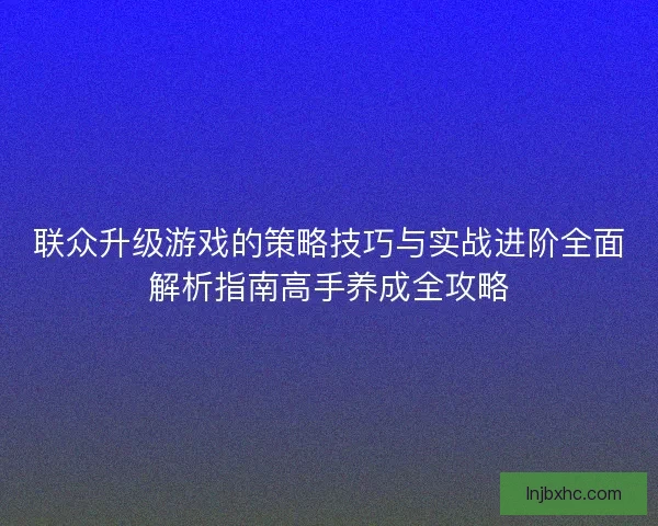 联众升级游戏的策略技巧与实战进阶全面解析指南高手养成全攻略 联众升级游戏的策略技巧与实战进阶全面解析指南高手养成全攻略