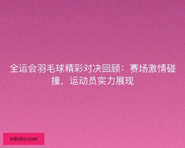 全运会羽毛球精彩对决回顾：赛场激情碰撞，运动员实力展现