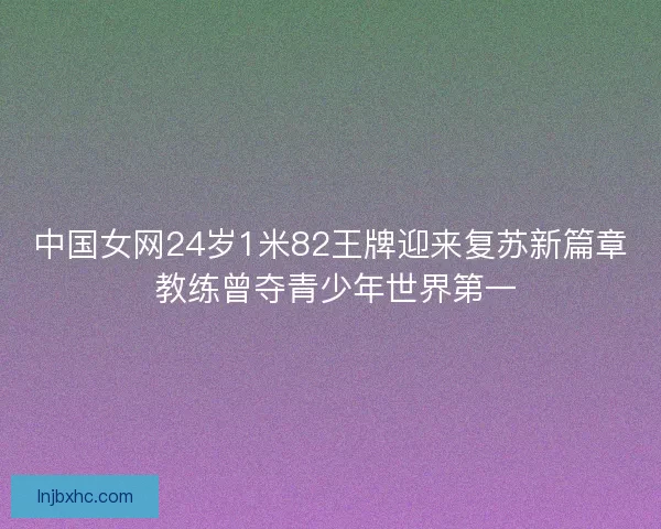 中国女网24岁1米82王牌迎来复苏新篇章 教练曾夺青少年世界第一