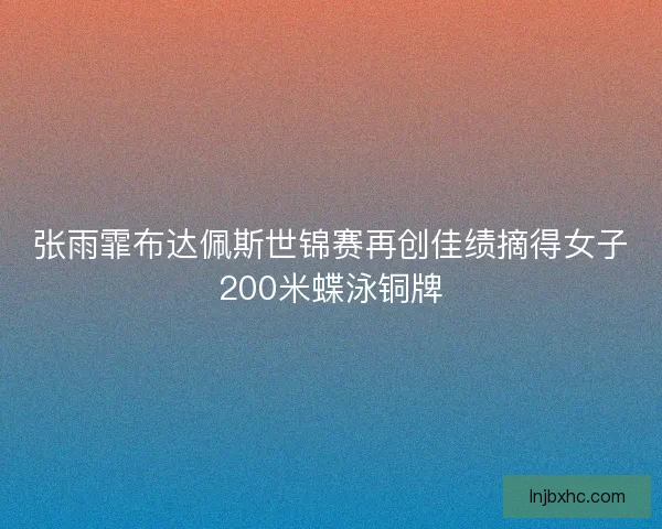 张雨霏布达佩斯世锦赛再创佳绩摘得女子200米蝶泳铜牌