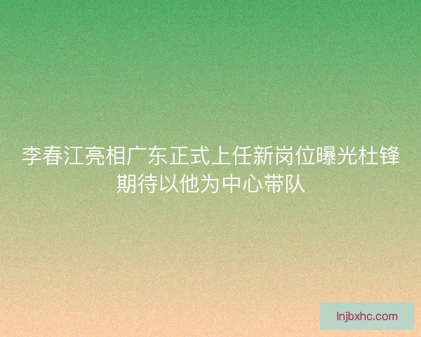 李春江亮相广东正式上任新岗位曝光杜锋期待以他为中心带队