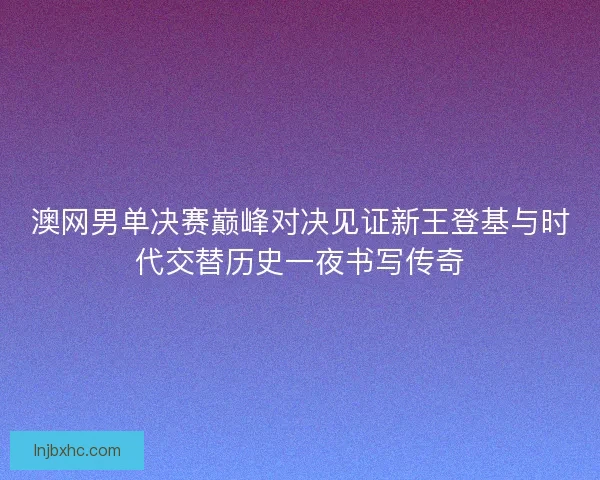 澳网男单决赛巅峰对决见证新王登基与时代交替历史一夜书写传奇