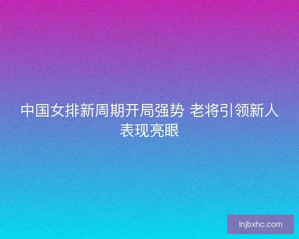 中国女排新周期开局强势 老将引领新人表现亮眼