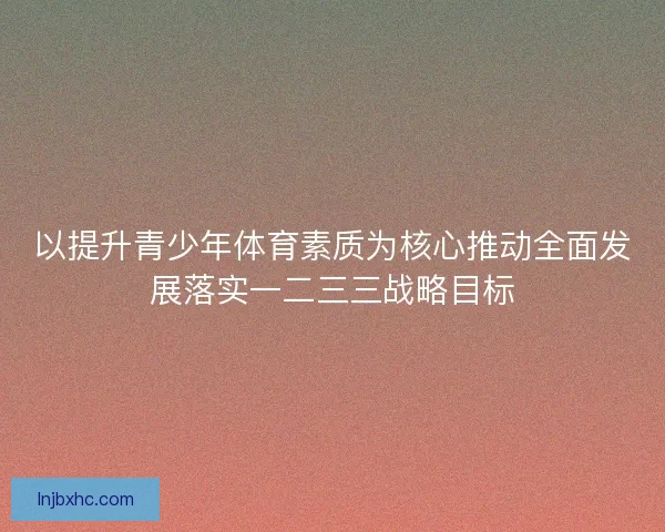 以提升青少年体育素质为核心推动全面发展落实一二三三战略目标 以提升青少年体育素质为核心推动全面发展落实一二三三战略目标