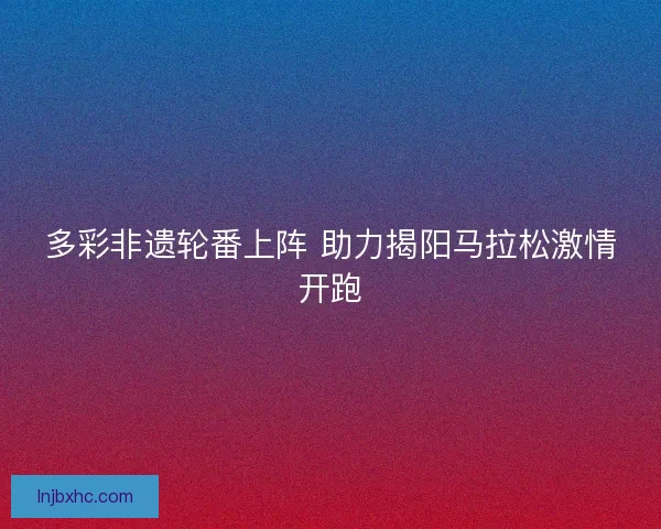 多彩非遗轮番上阵 助力揭阳马拉松激情开跑 多彩非遗轮番上阵 助力揭阳马拉松激情开跑