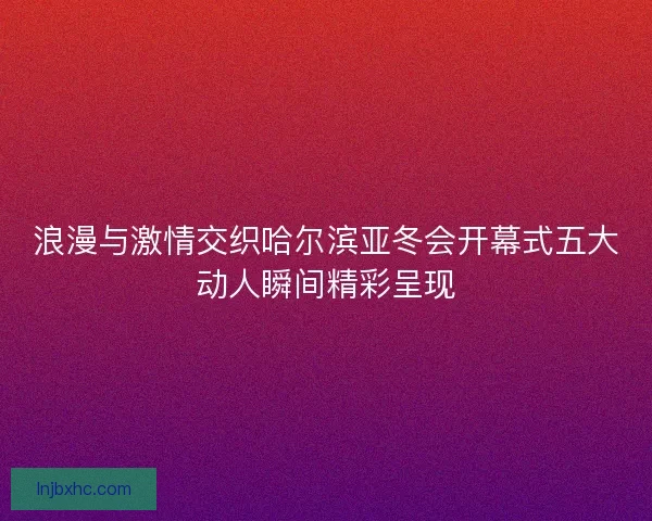 浪漫与激情交织哈尔滨亚冬会开幕式五大动人瞬间精彩呈现