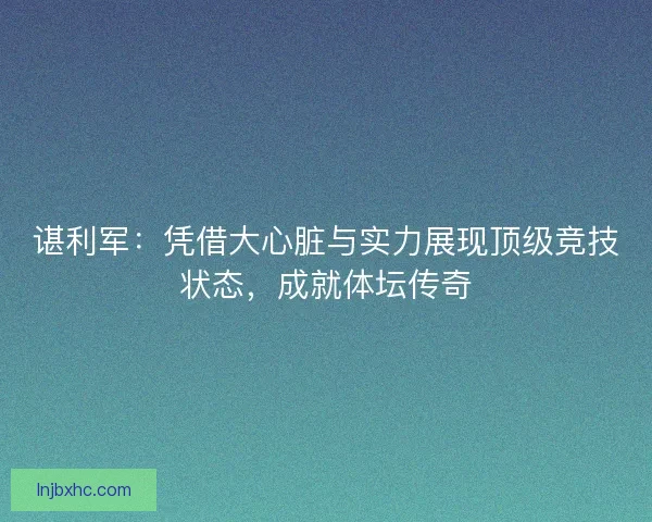 谌利军：凭借大心脏与实力展现顶级竞技状态，成就体坛传奇