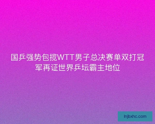 国乒强势包揽WTT男子总决赛单双打冠军再证世界乒坛霸主地位