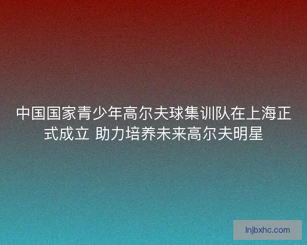 中国国家青少年高尔夫球集训队在上海正式成立 助力培养未来高尔夫明星