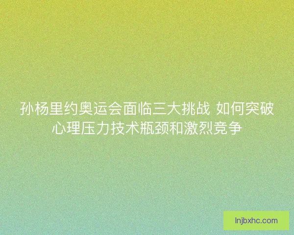 孙杨里约奥运会面临三大挑战 如何突破心理压力技术瓶颈和激烈竞争