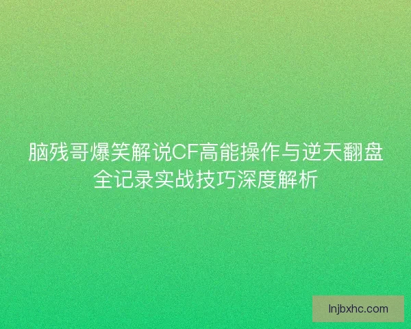 脑残哥爆笑解说CF高能操作与逆天翻盘全记录实战技巧深度解析