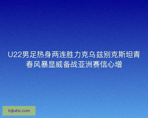 U22男足热身两连胜力克乌兹别克斯坦青春风暴显威备战亚洲赛信心增