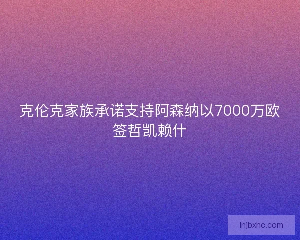 克伦克家族承诺支持阿森纳以7000万欧签哲凯赖什