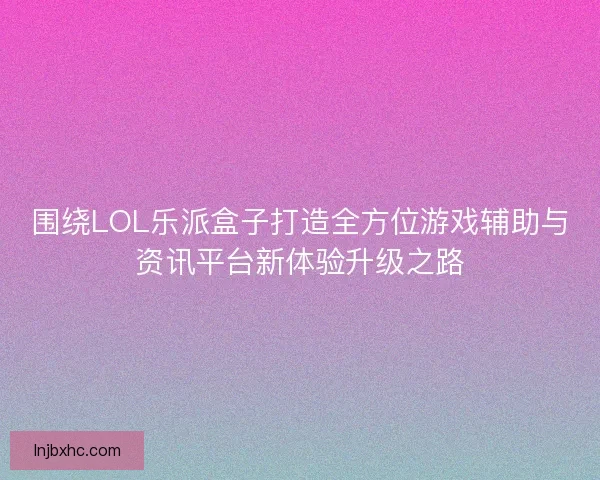 围绕LOL乐派盒子打造全方位游戏辅助与资讯平台新体验升级之路