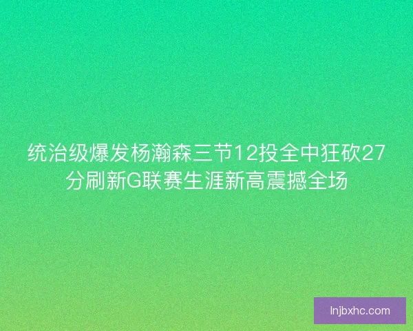 统治级爆发杨瀚森三节12投全中狂砍27分刷新G联赛生涯新高震撼全场