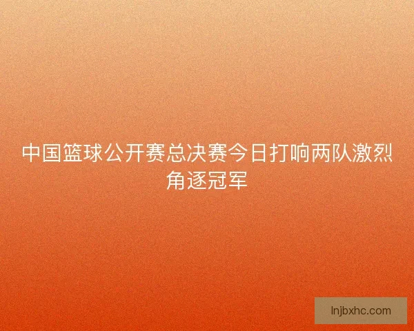 中国篮球公开赛总决赛今日打响两队激烈角逐冠军
