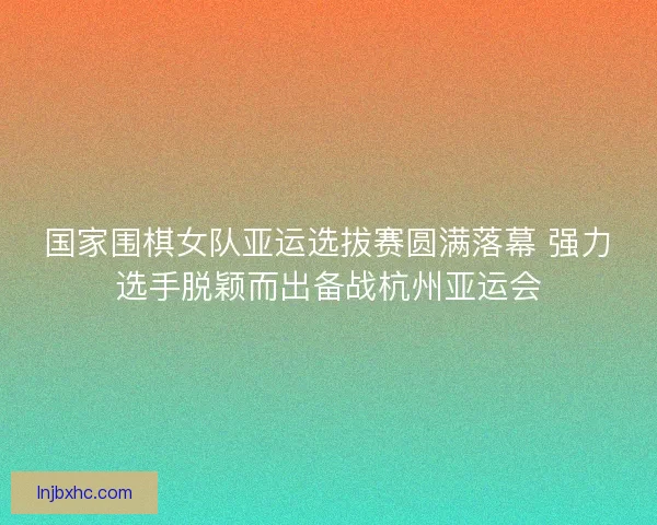 国家围棋女队亚运选拔赛圆满落幕 强力选手脱颖而出备战杭州亚运会