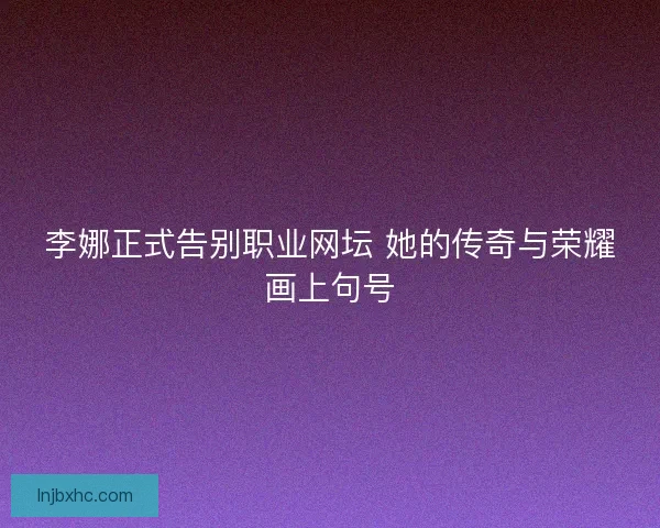 李娜正式告别职业网坛 她的传奇与荣耀画上句号 李娜正式告别职业网坛 她的传奇与荣耀画上句号