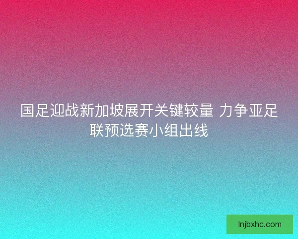 国足迎战新加坡展开关键较量 力争亚足联预选赛小组出线 国足迎战新加坡展开关键较量 力争亚足联预选赛小组出线