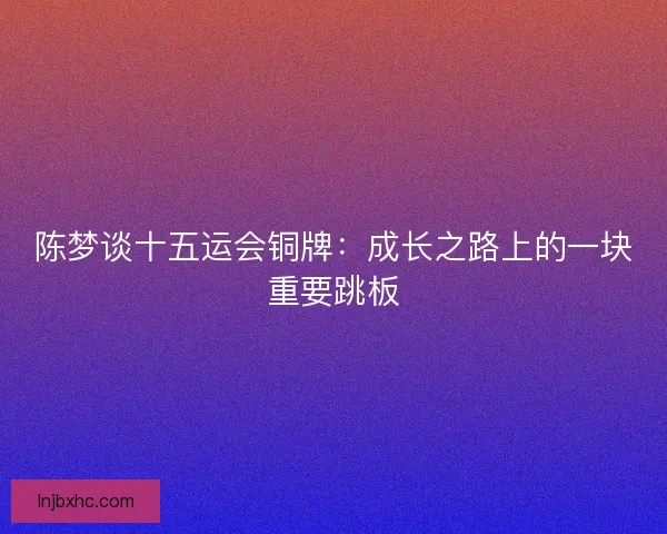 陈梦谈十五运会铜牌:成长之路上的一块重要跳板 陈梦谈十五运会铜牌:成长之路上的一块重要跳板