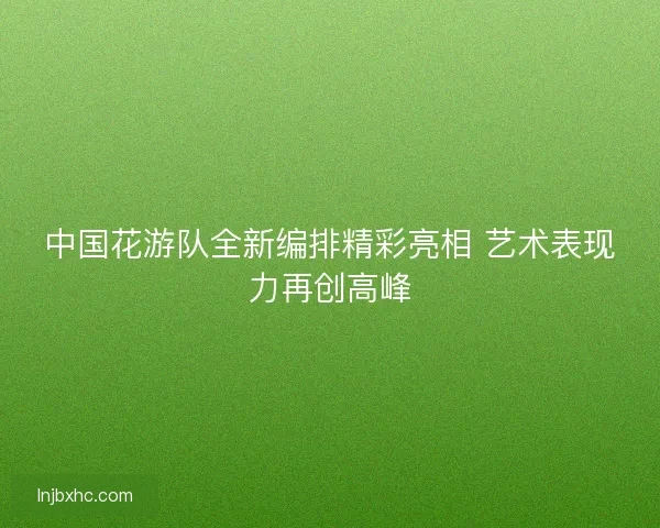 中国花游队全新编排精彩亮相 艺术表现力再创高峰 中国花游队全新编排精彩亮相 艺术表现力再创高峰