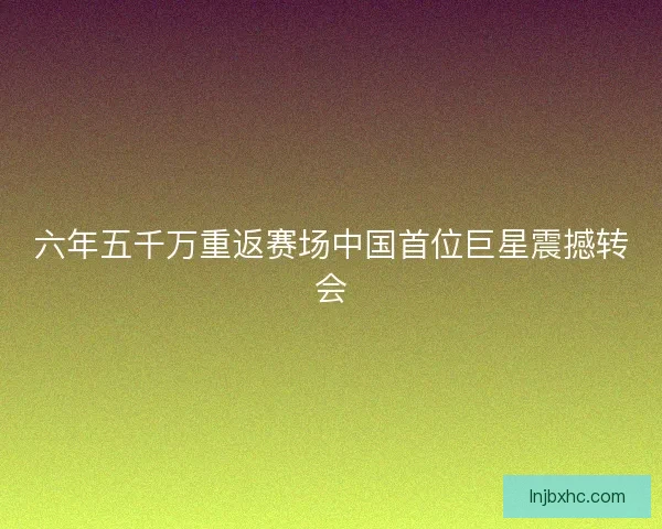 六年五千万重返赛场中国首位巨星震撼转会 六年五千万重返赛场中国首位巨星震撼转会