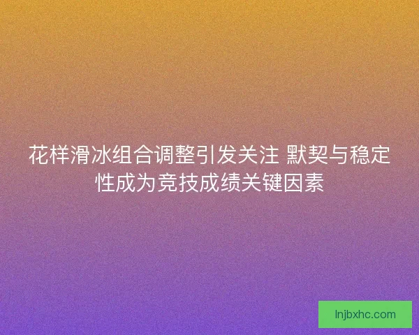 花样滑冰组合调整引发关注 默契与稳定性成为竞技成绩关键因素