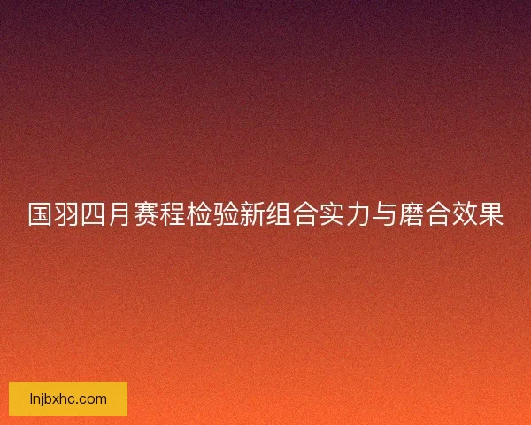国羽四月赛程检验新组合实力与磨合效果
