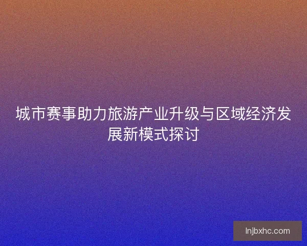 城市赛事助力旅游产业升级与区域经济发展新模式探讨 城市赛事助力旅游产业升级与区域经济发展新模式探讨